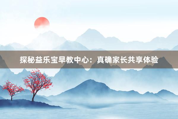 探秘益乐宝早教中心：真确家长共享体验