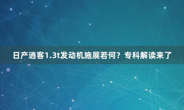 日产逍客1.3t发动机施展若何？专科解读来了