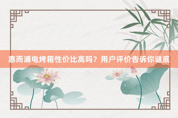 惠而浦电烤箱性价比高吗？用户评价告诉你谜底